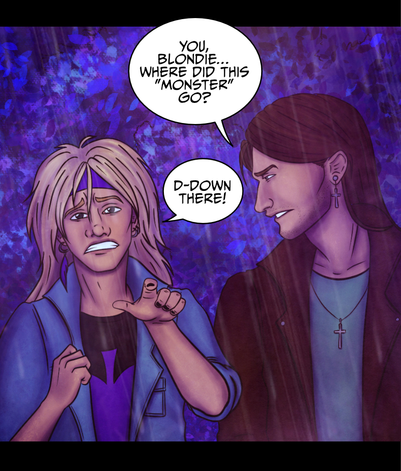 Adrian turns to look at the blonde guy: "You, blondie... where did this monster go?" "D-down there!" the guys points at the direction where he came from. "But don't make me go back there, please!" "Look, it'd be more dangerous for you to walk away alone" says Adrian, "what's your name?" "A-Aaron..." the blonde guy still looks worried. "Okay, trust me and listen, Aaron" replies Adrian "all I need is for you to stay calm and tell me where to go exactly". "Yeah, because he looks so sane..." says the redhead girl. "What do you mean?" Adrian turns to look at her. She points at Aaron: "Can't you see? This guy is drunk as a skunk, if not worse!" "AND YOU... YOU'RE AS FLAT AS A PANCAKE!" shrieks Aaron, his face turning red. The girl won't budge. "See? Your over-the-top reaction just made it more obvious!" "I was speaking the truth" hisses Aaron. Adrian turns to look at them both: "Could you two please shut up? You're only making it easier for him to run away!"