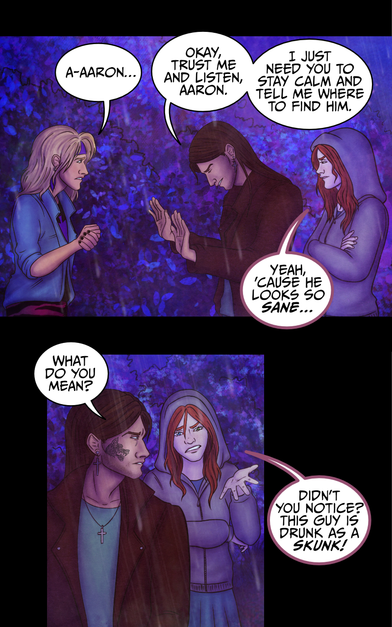 Adrian turns to look at the blonde guy: "You, blondie... where did this monster go?" "D-down there!" the guys points at the direction where he came from. "But don't make me go back there, please!" "Look, it'd be more dangerous for you to walk away alone" says Adrian, "what's your name?" "A-Aaron..." the blonde guy still looks worried. "Okay, trust me and listen, Aaron" replies Adrian "all I need is for you to stay calm and tell me where to go exactly". "Yeah, because he looks so sane..." says the redhead girl. "What do you mean?" Adrian turns to look at her. She points at Aaron: "Can't you see? This guy is drunk as a skunk, if not worse!" "AND YOU... YOU'RE AS FLAT AS A PANCAKE!" shrieks Aaron, his face turning red. The girl won't budge. "See? Your over-the-top reaction just made it more obvious!" "I was speaking the truth" hisses Aaron. Adrian turns to look at them both: "Could you two please shut up? You're only making it easier for him to run away!"