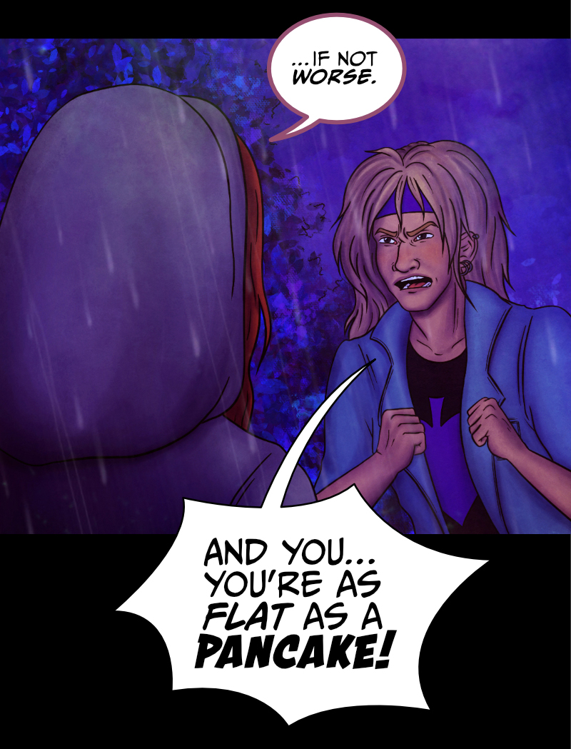 Adrian turns to look at the blonde guy: "You, blondie... where did this monster go?" "D-down there!" the guys points at the direction where he came from. "But don't make me go back there, please!" "Look, it'd be more dangerous for you to walk away alone" says Adrian, "what's your name?" "A-Aaron..." the blonde guy still looks worried. "Okay, trust me and listen, Aaron" replies Adrian "all I need is for you to stay calm and tell me where to go exactly". "Yeah, because he looks so sane..." says the redhead girl. "What do you mean?" Adrian turns to look at her. She points at Aaron: "Can't you see? This guy is drunk as a skunk, if not worse!" "AND YOU... YOU'RE AS FLAT AS A PANCAKE!" shrieks Aaron, his face turning red. The girl won't budge. "See? Your over-the-top reaction just made it more obvious!" "I was speaking the truth" hisses Aaron. Adrian turns to look at them both: "Could you two please shut up? You're only making it easier for him to run away!"