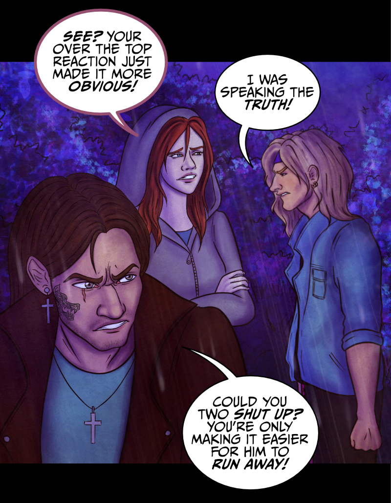 Adrian turns to look at the blonde guy: "You, blondie... where did this monster go?" "D-down there!" the guys points at the direction where he came from. "But don't make me go back there, please!" "Look, it'd be more dangerous for you to walk away alone" says Adrian, "what's your name?" "A-Aaron..." the blonde guy still looks worried. "Okay, trust me and listen, Aaron" replies Adrian "all I need is for you to stay calm and tell me where to go exactly". "Yeah, because he looks so sane..." says the redhead girl. "What do you mean?" Adrian turns to look at her. She points at Aaron: "Can't you see? This guy is drunk as a skunk, if not worse!" "AND YOU... YOU'RE AS FLAT AS A PANCAKE!" shrieks Aaron, his face turning red. The girl won't budge. "See? Your over-the-top reaction just made it more obvious!" "I was speaking the truth" hisses Aaron. Adrian turns to look at them both: "Could you two please shut up? You're only making it easier for him to run away!"