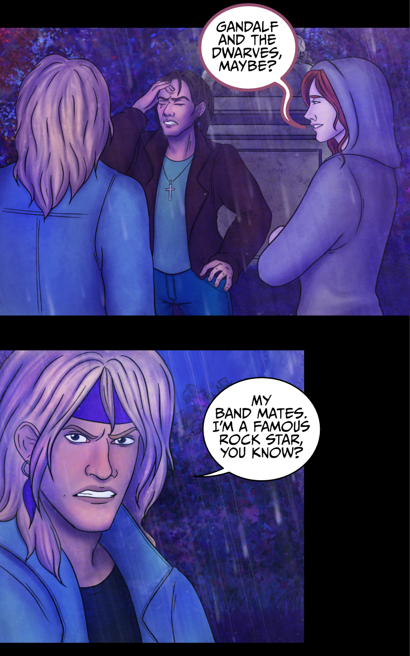 -I... I wish I knew, really- Aaron starts recounting -They just... left me on the road. See, I had this awful need to pee, so we got to a rest stop. They said they'd wait for me, but when I came back they were gone. GONE! -WHO was gone?- Adrian rubs his forehead. -Gandalf and the dwarves, maybe?- suggests the werewolf girl. -My band mates- Aaron side-eyes her -I'm a famous rock star, you know? -Yup- replies the girl -and I am the queen of England. -You girl... please- Adrian stops her. -Tyresias- says the girl. -What?- Adrian asks. The girl explains: -You can call me Tyresias. -That's... an odd name- comments Adrian. She smiles: -Did you prefer your majesty? ...Anyway, I'm curious to hear the rest of the story. Aaron crosses his arms and looks away from her: -I'm not talking to you. -I... I wish I knew, really- Aaron starts recounting -They just... left me on the road. See, I had this awful need to pee, so we got to a rest stop. They said they'd wait for me, but when I came back they were gone. GONE! -WHO was gone?- Adrian rubs his forehead. -Gandalf and the dwarves, maybe?- suggests the werewolf girl. -My band mates- Aaron side-eyes her -I'm a famous rock star, you know? -Yup- replies the girl -and I am the queen of England. -You girl... please- Adrian stops her. -Tyresias- says the girl. -What?- Adrian asks. The girl explains: -You can call me Tyresias. -That's... an odd name- comments Adrian. She smiles: -Did you prefer your majesty? ...Anyway, I'm curious to hear the rest of the story. Aaron crosses his arms and looks away from her: -I'm not talking to you.