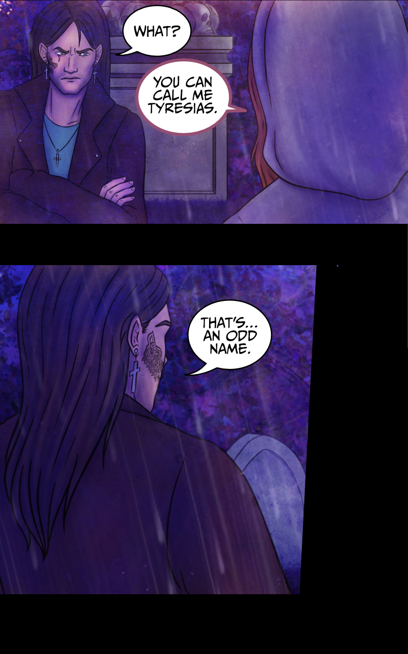 -I... I wish I knew, really- Aaron starts recounting -They just... left me on the road. See, I had this awful need to pee, so we got to a rest stop. They said they'd wait for me, but when I came back they were gone. GONE! -WHO was gone?- Adrian rubs his forehead. -Gandalf and the dwarves, maybe?- suggests the werewolf girl. -My band mates- Aaron side-eyes her -I'm a famous rock star, you know? -Yup- replies the girl -and I am the queen of England. -You girl... please- Adrian stops her. -Tyresias- says the girl. -What?- Adrian asks. The girl explains: -You can call me Tyresias. -That's... an odd name- comments Adrian. She smiles: -Did you prefer your majesty? ...Anyway, I'm curious to hear the rest of the story. Aaron crosses his arms and looks away from her: -I'm not talking to you. -I... I wish I knew, really- Aaron starts recounting -They just... left me on the road. See, I had this awful need to pee, so we got to a rest stop. They said they'd wait for me, but when I came back they were gone. GONE! -WHO was gone?- Adrian rubs his forehead. -Gandalf and the dwarves, maybe?- suggests the werewolf girl. -My band mates- Aaron side-eyes her -I'm a famous rock star, you know? -Yup- replies the girl -and I am the queen of England. -You girl... please- Adrian stops her. -Tyresias- says the girl. -What?- Adrian asks. The girl explains: -You can call me Tyresias. -That's... an odd name- comments Adrian. She smiles: -Did you prefer your majesty? ...Anyway, I'm curious to hear the rest of the story. Aaron crosses his arms and looks away from her: -I'm not talking to you.