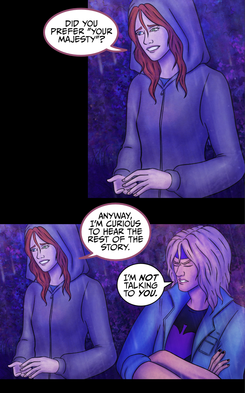 -I... I wish I knew, really- Aaron starts recounting -They just... left me on the road. See, I had this awful need to pee, so we got to a rest stop. They said they'd wait for me, but when I came back they were gone. GONE! -WHO was gone?- Adrian rubs his forehead. -Gandalf and the dwarves, maybe?- suggests the werewolf girl. -My band mates- Aaron side-eyes her -I'm a famous rock star, you know? -Yup- replies the girl -and I am the queen of England. -You girl... please- Adrian stops her. -Tyresias- says the girl. -What?- Adrian asks. The girl explains: -You can call me Tyresias. -That's... an odd name- comments Adrian. She smiles: -Did you prefer your majesty? ...Anyway, I'm curious to hear the rest of the story. Aaron crosses his arms and looks away from her: -I'm not talking to you. -I... I wish I knew, really- Aaron starts recounting -They just... left me on the road. See, I had this awful need to pee, so we got to a rest stop. They said they'd wait for me, but when I came back they were gone. GONE! -WHO was gone?- Adrian rubs his forehead. -Gandalf and the dwarves, maybe?- suggests the werewolf girl. -My band mates- Aaron side-eyes her -I'm a famous rock star, you know? -Yup- replies the girl -and I am the queen of England. -You girl... please- Adrian stops her. -Tyresias- says the girl. -What?- Adrian asks. The girl explains: -You can call me Tyresias. -That's... an odd name- comments Adrian. She smiles: -Did you prefer your majesty? ...Anyway, I'm curious to hear the rest of the story. Aaron crosses his arms and looks away from her: -I'm not talking to you.