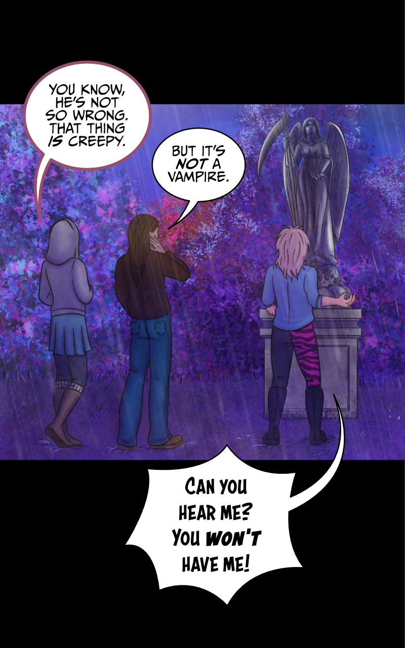 The group looks at the statue. "You know, he's not so wrong. That thing IS creepy", says Tyresias. "But it's NOT a vampire" replies Adrian, as he nervously rubs his neck. Meanwhile, Aaron screams directly at the statue: "CAN YOU HEAR ME?! YOU WON'T HAVE ME!" Tyresias looks away, annoyed: "How many times do I have to tell you? The dude is out of his mind!" Adrian doesn't seem too convinced: "Well, it's not like you are making any more sense to me. You had multiple occasions to knock us out and run and yet... you didn't?" "Maybe because I told you the truth and I have no intention to hurt anyone?" "...Maybe" Adrian eventually admits. "So what now?" asks Tyresias "are we taking him to the hospital or something?" "Nah. He IS drunk as a skunk, but he will survive". As they talk, Aaron keeps screaming at the statue: "HELLO?! I LIKED THAT NECKLACE, YOU KNOW? GIVE IT BACK OR..." he takes a step back and steps on a branch, which cracks. "EEEEK!" Adrian facepalms. Tyresias raises her brow: "...If you say so."