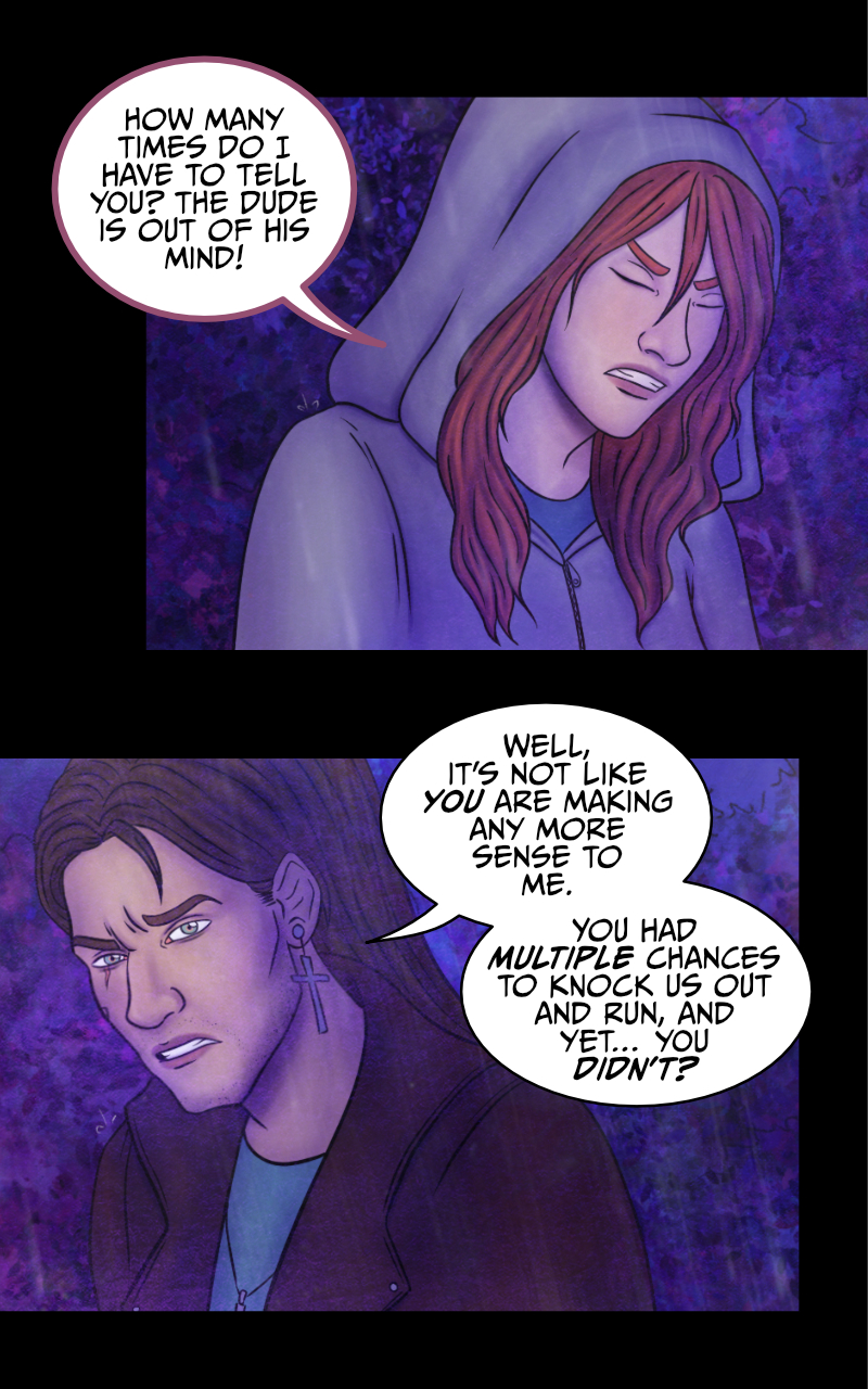 The group looks at the statue. "You know, he's not so wrong. That thing IS creepy", says Tyresias. "But it's NOT a vampire" replies Adrian, as he nervously rubs his neck. Meanwhile, Aaron screams directly at the statue: "CAN YOU HEAR ME?! YOU WON'T HAVE ME!" Tyresias looks away, annoyed: "How many times do I have to tell you? The dude is out of his mind!" Adrian doesn't seem too convinced: "Well, it's not like you are making any more sense to me. You had multiple occasions to knock us out and run and yet... you didn't?" "Maybe because I told you the truth and I have no intention to hurt anyone?" "...Maybe" Adrian eventually admits. "So what now?" asks Tyresias "are we taking him to the hospital or something?" "Nah. He IS drunk as a skunk, but he will survive". As they talk, Aaron keeps screaming at the statue: "HELLO?! I LIKED THAT NECKLACE, YOU KNOW? GIVE IT BACK OR..." he takes a step back and steps on a branch, which cracks. "EEEEK!" Adrian facepalms. Tyresias raises her brow: "...If you say so."