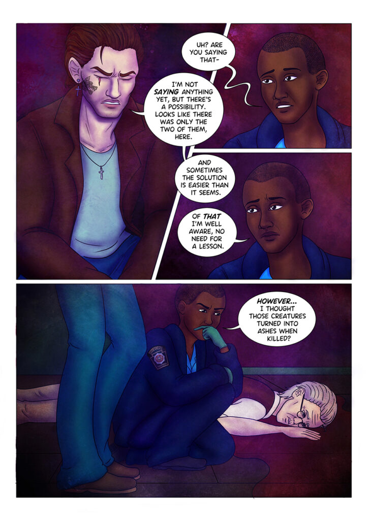 Aaliyah Jenkins looks confused: "Uh? Are you saying that-" Adrian cuts her off: "I'm not saying anything yet, but there's a possibility. Looks like there was only the two of them, here. And sometimes the solution is easier than it seems". Aaliyah doesn't seem impressed: "Of that I'm well aware, no need for a lesson". She kneels to take a closer look at Arthur's corpse: "However... I thought those creatures turned into ashes, when killed?"