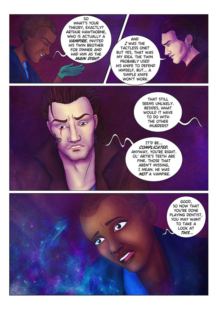 "So what's your theory?" Aaliyah asks in a sarcastic and slightly irritated expression, "Arthur Hawthorne, who is actually a vampire, invited his twin for brother for dinner and had him as his main dish?" Adrian lets out another mischievous smile: "And I was the tactless one? But yes, that was my idea. The twin probably used his knife to defend himself, but... a simple knife won't work". "That still seems unlikely", replies Aaliyah, out of field "besides, what would it have to do with the other murders?" Adrian keeps looking down at the corpses, thinking. "It'd be... complicated. Anyway, you're right. Ol' Artie's teeth are fine. Those that aren't missing, I mean. He was not a vampire". "Good, so now that you're done playing dentist, you may want to take a look at this..." is Aaliyah's reply, as she stares in shock at... something that is happening out of field.