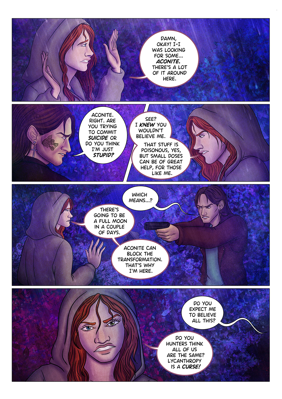 "Damn, okay!" the werewolf girl backs down, worried about Adrian's gun still pointed at her face. "I was looking for some... aconite. There's a lot of it around here". Adrian doesn't look convinced: "Aconite. Right. Are you trying to commit suicide or do you think I'm just stupid?" The girl gets annoyed: "See? I knew you wouldn't believe me. That stuff is poisonous, yes, but small doses can be of great help". "Which means...?" Adrian asks. The girl lowers her hands a little, despite the fact that Adrian is still pointing his gun at her. "There's going to be a full moon in a few days", she explain "aconite can block the transformation. That's why I'm here". "Do you expect me to believe all this?" says Adrian. The girl, however, can't stand this sort of treatment anymore: "Do you hunters think all of us are the same?" she explodes "Lycanthropy is a curse!"