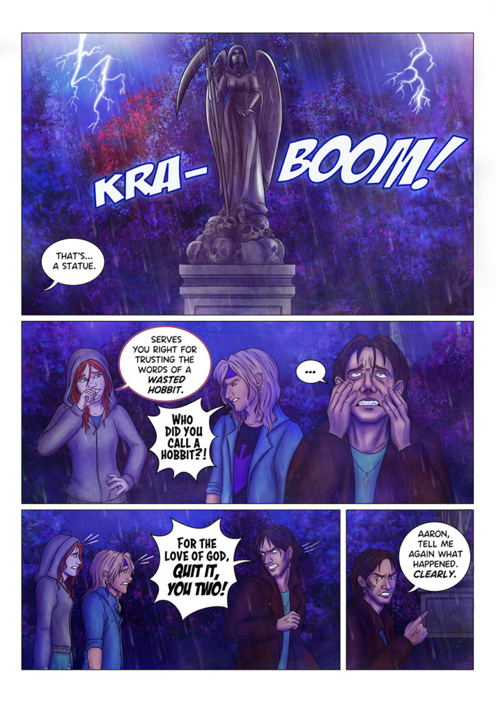 A loud thunder. Lightnings cast their light on Aaron's "monster": it's a marble statue depicting an angel of death standing on a pile of skulls. "That's... a statue" says Adrian, out of field. The redhead girl can't help but laugh: "Serves you right for trusting the words of a wasted hobbit" "WHO DID YOU CALL A HOBBIT?!" Aaron suddenly jumps at her, while Adrian keeps staring at the statue in complete exasperation. He turns to look at the other two: "FOR THE LOVE OF GOD, QUIT IT, YOU TWO!" he shouts. He then tries to regain his composure: "Aaron, tell me again what happened. CLEARLY".