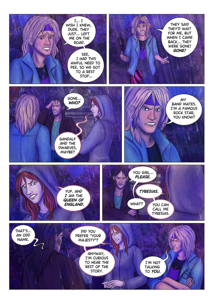 -I... I wish I knew, really- Aaron starts recounting -They just... left me on the road. See, I had this awful need to pee, so we got to a rest stop. They said they'd wait for me, but when I came back they were gone. GONE! -WHO was gone?- Adrian rubs his forehead. -Gandalf and the dwarves, maybe?- suggests the werewolf girl. -My band mates- Aaron side-eyes her -I'm a famous rock star, you know? -Yup- replies the girl -and I am the queen of England. -You girl... please- Adrian stops her. -Tyresias- says the girl. -What?- Adrian asks. The girl explains: -You can call me Tyresias. -That's... an odd name- comments Adrian. She smiles: -Did you prefer your majesty? ...Anyway, I'm curious to hear the rest of the story. Aaron crosses his arms and looks away from her: -I'm not talking to you.