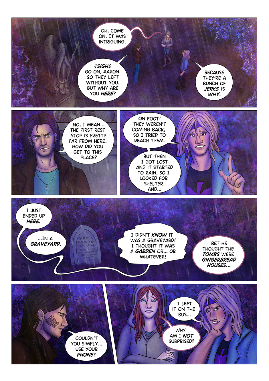 "Oh, come on" says Tyresias "it was intriguing". Adrian sighs. "Go on, Aaron. So they left without you. But why are you here?" "Because they're a bunch of jerks is why", Aaron replies. "No I mean..." Adrian explains "the first rest stop is pretty far from here. How did you get to this place?" "On foot!" Aaron smiles. "They weren't coming back, so I tried to reach them. But then I got lost and it started to rain, so I looked for shelter and... I just ended up here". "In a graveyard." "I didn't KNOW it was a graveyard! I thought it was a garden or... or whatever!" "Bet he thought the tombstones were gingerbread houses..." Tyresias comments. Adrian ignores her and keeps talkin to Aaron instead: "Couldn't you just... use your phone?" The blonde guy looks away, rubbing his neck, embarassed: "I left it on the bus..." Tyresias rolls her eyes: "Why am I not surprised?"