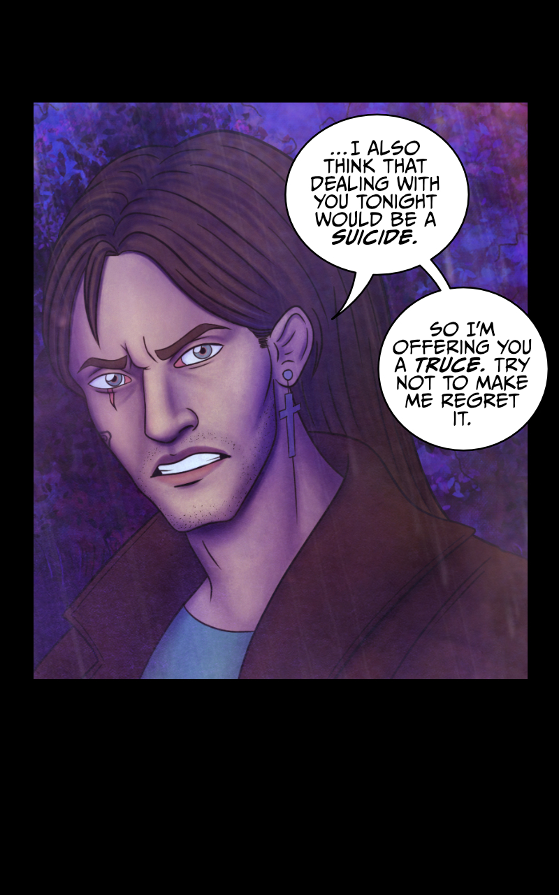 "I think there may be some truth in your words" Adrian admits. Tyresias smiles: "Which is already more than I expected". Adrian cuts her off: "...I also think that dealing with you tonight would be a suicide. So I'm offering you a truce. Try not to make me regret it." "I won't. Thank you". Adrian looks down and rubs his neck, slightly embarassed: "Don't thank me. Now, I left my Harley not so far from here. If our friend would be so kind to get up from that puddle of mud he's in..." "Wait..." Tyresias interrupts him, "YOU'VE GOT A HARLEY?!" she nearly screams, excited. Her voice, however, sounds... odd. As if there's not one, but two voices coming out of her. Adrian stares at her, startled: "That voice... for a moment I could have sworn..."