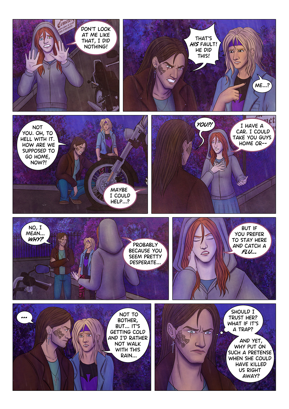 "Don't look at me, I did nothing!" Tyresias raises her hands to prove her innocence, but Adrian has no intention to accuse her. "That's his fault!" he says, angry, "he did this!" "Me...?" Aaron looks at him, confused. "Not you. Oh, to hell with it" Adrian kneels next to the bike, exasperated "how are we supposed to go home, now?" "Maybe I could help?" Adrian gets back up and looks at Tyresias, who just spoke: "You...?" "I have a car. I could take you guys home or-" "No, I mean... why?" Adrian cuts her off. "Probably because you seem pretty desperate. But if you prefer to stay here and catch a flu..." "Not to bother" says Aaron, "but it's getting cold and I'd rather not walk under this rain". Adrian isn't convinced: "Should I trust her?" he thinks, "What if it's a trap? And yet, why put on such a pretense when she could have killed us right away?"