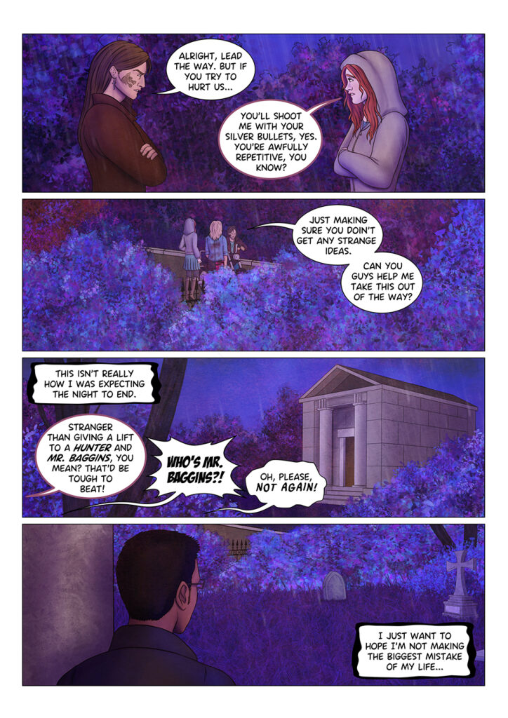 "Alright, lead the way", Adrian concedes, "but if you try to hurt us..." "You'll shoot me with your silver bullets, yes". Tyresias replies, rolling her eyes, "you're awfully repetitive, you know?" "Just making sure you don't get any strange ideas" says Adrian, as he starts moving his Harley away from the street "Can you guys help me get this out of the way?" he asks the other two. Then, to himself: "This isn't really how I was expecting the night to end". As the three move the Harley away, Tyresias jokes: "Stranger than giving a lift to a hunter and Mr. Baggins, you mean? That'd be tough to beat!" "WHO'S MR. BAGGINS?!" says Aaron, loudly. "Oh, please, NOT AGAIN!" replies Adrian, exasperated. Meanwhile, he keeps wondering: "I just want to hope I'm not making the biggest mistake of my life..." As the three leave the cemetery, a mysterious figure watches them go.