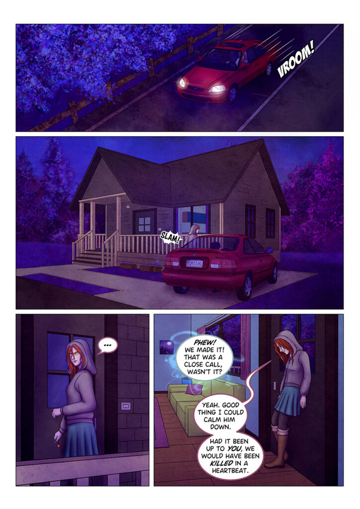 A red car speeds down the road. A few moment later, the same car can be seen parked in front of a house in the outskirts of the town. Tyresias gets out of the car and slams the door. She approaches the house and, before entering, she looks around to make sure nobody is following her, eyes glowing in the dark. Once she's inside the house, she closes the door and leans against it, exhausted. "Phew! We made it! That was a close call, wasn't it?" says a mysterious, disembodied voice. She doesn't look pleased: "Yeah. Good thing I could calm him down. Had it been up to you, we would have been killed in a heartbeat".