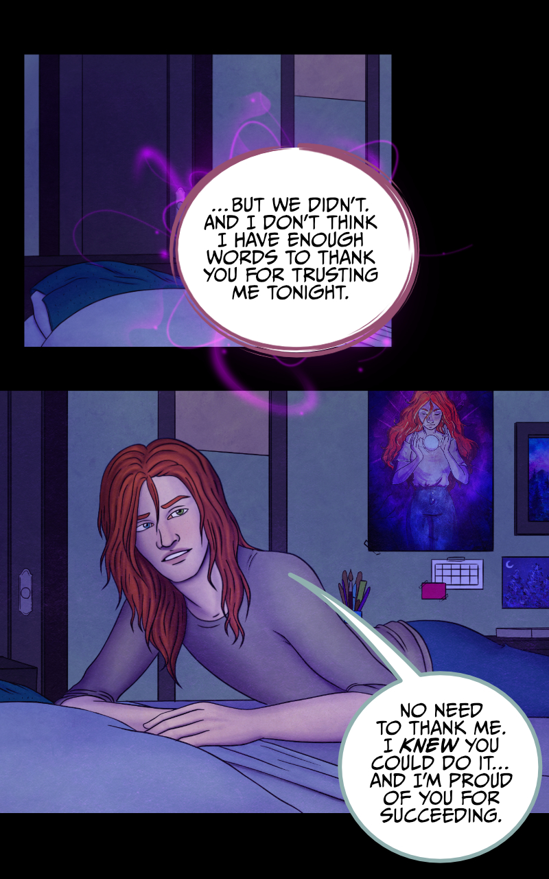 "...But we didn't" the girl eventually admits. "And I don't think I have enough words to thank you for trusting me tonight". "No need to thank me" the boy smiles, "I knew you could do it. And I'm proud of you for succeeding". "Are you? For real?" she asks. The boy starts slipping under the covers and lets out another tired smile "Isn't the whole reading thoughts thing supposed to be mutual? You know I could never lie to you". "I just wanted to hear you saying it again" she says. The boy rolls to the side and closes his eyes with a sigh: "Go to sleep, Regan. If we want those plants, we'll have to get up early, tomorrow". "Alright" she agrees, "goodnight... Tyler".