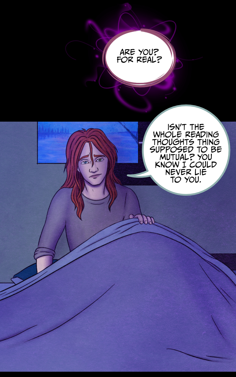 "...But we didn't" the girl eventually admits. "And I don't think I have enough words to thank you for trusting me tonight". "No need to thank me" the boy smiles, "I knew you could do it. And I'm proud of you for succeeding". "Are you? For real?" she asks. The boy starts slipping under the covers and lets out another tired smile "Isn't the whole reading thoughts thing supposed to be mutual? You know I could never lie to you". "I just wanted to hear you saying it again" she says. The boy rolls to the side and closes his eyes with a sigh: "Go to sleep, Regan. If we want those plants, we'll have to get up early, tomorrow". "Alright" she agrees, "goodnight... Tyler".