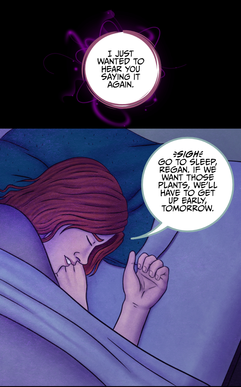 "...But we didn't" the girl eventually admits. "And I don't think I have enough words to thank you for trusting me tonight". "No need to thank me" the boy smiles, "I knew you could do it. And I'm proud of you for succeeding". "Are you? For real?" she asks. The boy starts slipping under the covers and lets out another tired smile "Isn't the whole reading thoughts thing supposed to be mutual? You know I could never lie to you". "I just wanted to hear you saying it again" she says. The boy rolls to the side and closes his eyes with a sigh: "Go to sleep, Regan. If we want those plants, we'll have to get up early, tomorrow". "Alright" she agrees, "goodnight... Tyler".