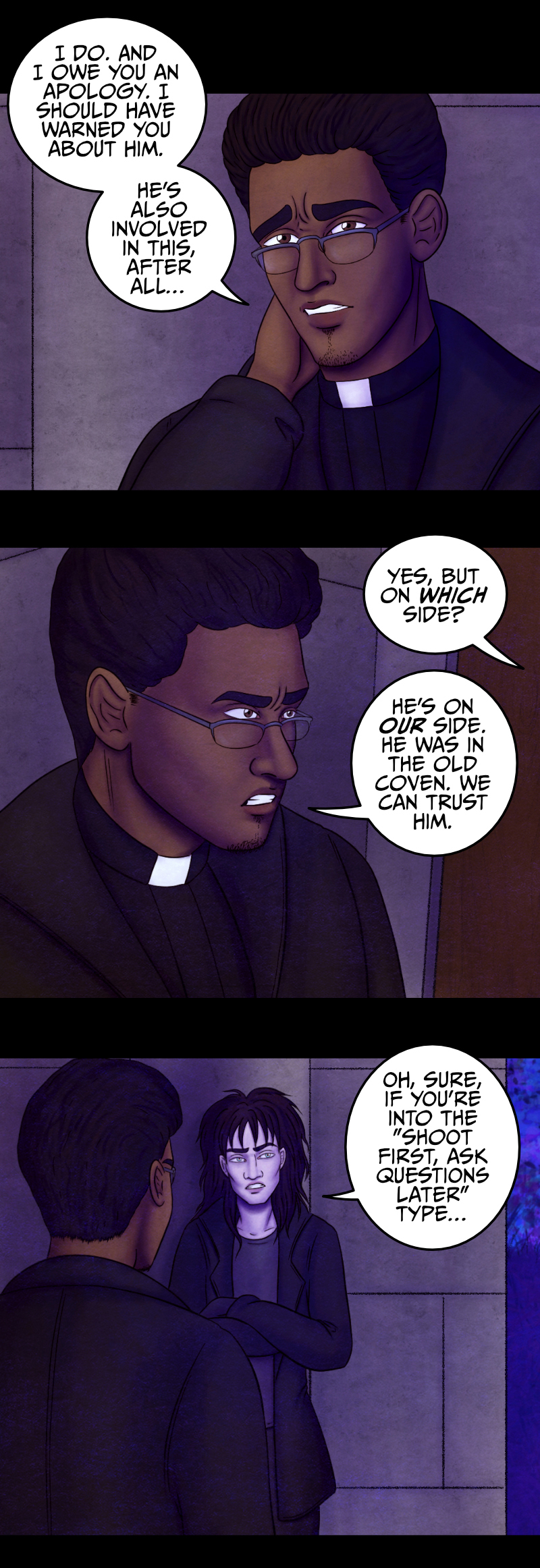 The priest scratches the nape of his neck, slightly embarassed: "I do. And I owe you an apology. I should have warned you about him. He's also involved in this, after all..." The vampire still seems confused: "Yes, but on which side?" "He's on our side" the man explains, "he was in the old coven. We can trust him". The vampire crosses his arms and scoffs at him: "Oh, sure, if you're into the "shoot first, ask questions later" type, I guess..." The priest looks away, again embarassed: "Yeah, he can be a bit... hot-headed. But now that Hawthorne is gone, the Keeper will need a guide. And Adrian is the only one with enough knowledge and skills to do it. I'd talk to him myself, but due to some events in the past, things could be... difficult. Hence why I need your help again". The priest scratches the nape of his neck, slightly embarassed: "I do. And I owe you an apology. I should have warned you about him. He's also involved in this, after all..." The vampire still seems confused: "Yes, but on which side?" "He's on our side" the man explains, "he was in the old coven. We can trust him". The vampire crosses his arms and scoffs at him: "Oh, sure, if you're into the "shoot first, ask questions later" type, I guess..." The priest looks away, again embarassed: "Yeah, he can be a bit... hot-headed. But now that Hawthorne is gone, the Keeper will need a guide. And Adrian is the only one with enough knowledge and skills to do it. I'd talk to him myself, but due to some events in the past, things could be... difficult. Hence why I need your help again".