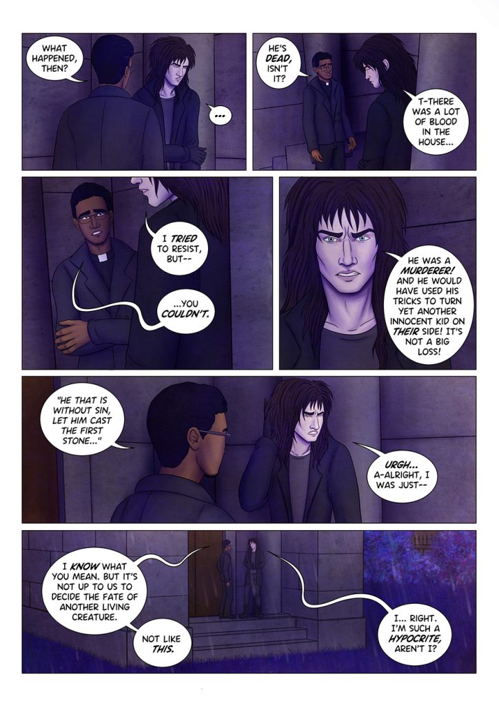 "What happened, then?" asks the priest. The vampire looks away, now answering. "He's dead, isn't he?" the priest continues. Slowly, the vampire starts to explain: "T-there was a lot of blood in the house... I tried to resist, but--" "You couldn't" the priest finishes the sentence for him. The vampire stares at the man, angry: "He was a MURDERER! And he would have used his tricks to turn yet another innocent kid on THEIR side! It's not a big loss!" "He that is without sin, let him cast the first stone..." quotes the priest, looking at the vampire. He winces, turning his head away: "Urgh! A-alright, I was just..." "I know what you mean", says the priest "but it's not up to us to decide the fate of another living creature. Not like this". The vampire looks down and plays with his gloves, embarassed: "I... right. I'm such a hypocrite, aren't I?"