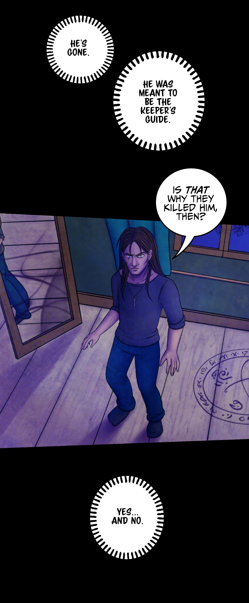 "The Lowells said they'd take care of him. That's all I know. I guess Hawthorne was more informed, but-" "He's gone" the voice interrupts Adrian, "He was meant to be the Keeper's guide". "So that's why they killed him?" Adrian asks, frowning. "Yes... and no". Adrian notices something moving behind his back and suddenly turns to look at it: it's a floating mirror. "You just love riddles so much, mh?" "I'm careful" says the voice "others could be listening". "So you're not going to tell me who the Keeper is?" "No." Adrian rolls his eyes and rubs his neck: "...Awesome" he comments, sarcastically. But the voice isn't finished yet: "I will do better" it says, as green flames appear in the mirror, surprising Adrian, "I will show you". "The Lowells said they'd take care of him. That's all I know. I guess Hawthorne was more informed, but-" "He's gone" the voice interrupts Adrian, "He was meant to be the Keeper's guide". "So that's why they killed him?" Adrian asks, frowning. "Yes... and no". Adrian notices something moving behind his back and suddenly turns to look at it: it's a floating mirror. "You just love riddles so much, mh?" "I'm careful" says the voice "others could be listening". "So you're not going to tell me who the Keeper is?" "No." Adrian rolls his eyes and rubs his neck: "...Awesome" he comments, sarcastically. But the voice isn't finished yet: "I will do better" it says, as green flames appear in the mirror, surprising Adrian, "I will show you".