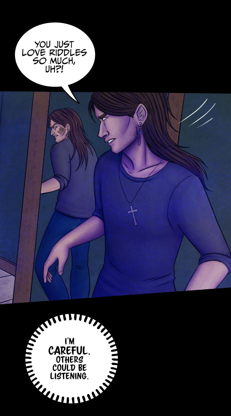 "The Lowells said they'd take care of him. That's all I know. I guess Hawthorne was more informed, but-" "He's gone" the voice interrupts Adrian, "He was meant to be the Keeper's guide". "So that's why they killed him?" Adrian asks, frowning. "Yes... and no". Adrian notices something moving behind his back and suddenly turns to look at it: it's a floating mirror. "You just love riddles so much, mh?" "I'm careful" says the voice "others could be listening". "So you're not going to tell me who the Keeper is?" "No." Adrian rolls his eyes and rubs his neck: "...Awesome" he comments, sarcastically. But the voice isn't finished yet: "I will do better" it says, as green flames appear in the mirror, surprising Adrian, "I will show you". "The Lowells said they'd take care of him. That's all I know. I guess Hawthorne was more informed, but-" "He's gone" the voice interrupts Adrian, "He was meant to be the Keeper's guide". "So that's why they killed him?" Adrian asks, frowning. "Yes... and no". Adrian notices something moving behind his back and suddenly turns to look at it: it's a floating mirror. "You just love riddles so much, mh?" "I'm careful" says the voice "others could be listening". "So you're not going to tell me who the Keeper is?" "No." Adrian rolls his eyes and rubs his neck: "...Awesome" he comments, sarcastically. But the voice isn't finished yet: "I will do better" it says, as green flames appear in the mirror, surprising Adrian, "I will show you".
