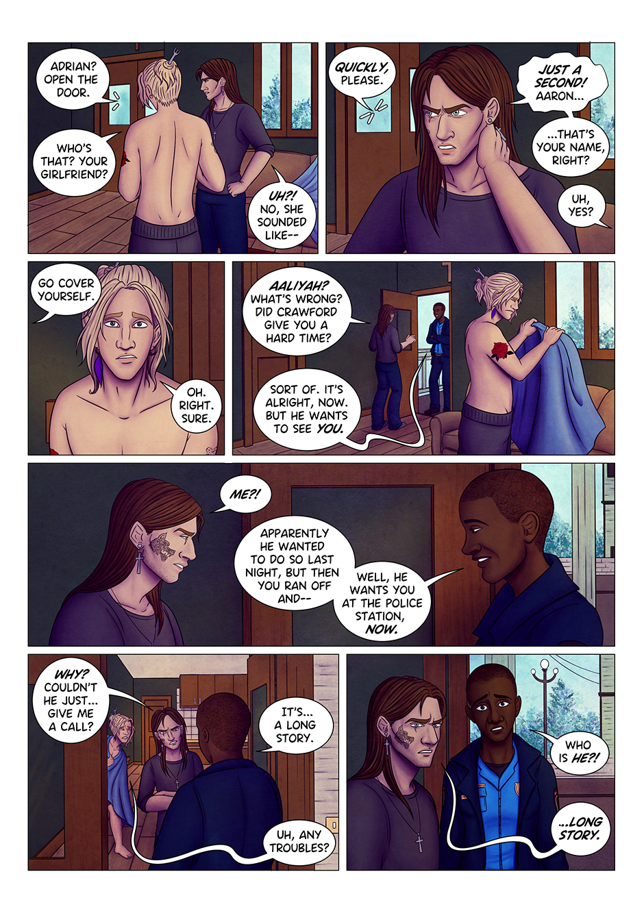 "Adrian? Open the door", says a feminine voice out of field. "Who's that? Your girlfriend?" asks Aaron. "Huh?" Adrian turns to look at the door, "no, it sounded like..." "Quickly, please" the voice outside interrupts him. Adrian rolls his eyes and rubs his neck, annoyed: "Just a second! Aaron... that's your name, right?" "Uh, yes?" "Go cover yourself". "Oh. Right. Sure". Aaron is confused, but he doesn't ask any questions and picks up a blanket that was covering the sofa. In the meantime, Adrian opens the door: "Aaliyah? What's wrong? Did Crawford give you a hard time?" "Sort of", she replies, "It's alright now. But he wants to see you". "Me?" Adrian grimaces. "Apparently, he wanted to do so last night, but then you ran off and... well, he wants you at the police station, now" she explains. " Adrian crosses his arms: "Why? Couldn't he just give me a call?" "It's... a long story".  "Uh, any troubles?" Aaron intervenes, peeking from behind the door. Aaliyah's eyes widen in surprise: "Who is he?" "Long story" replies Adrian, side-eyeing Aaron.