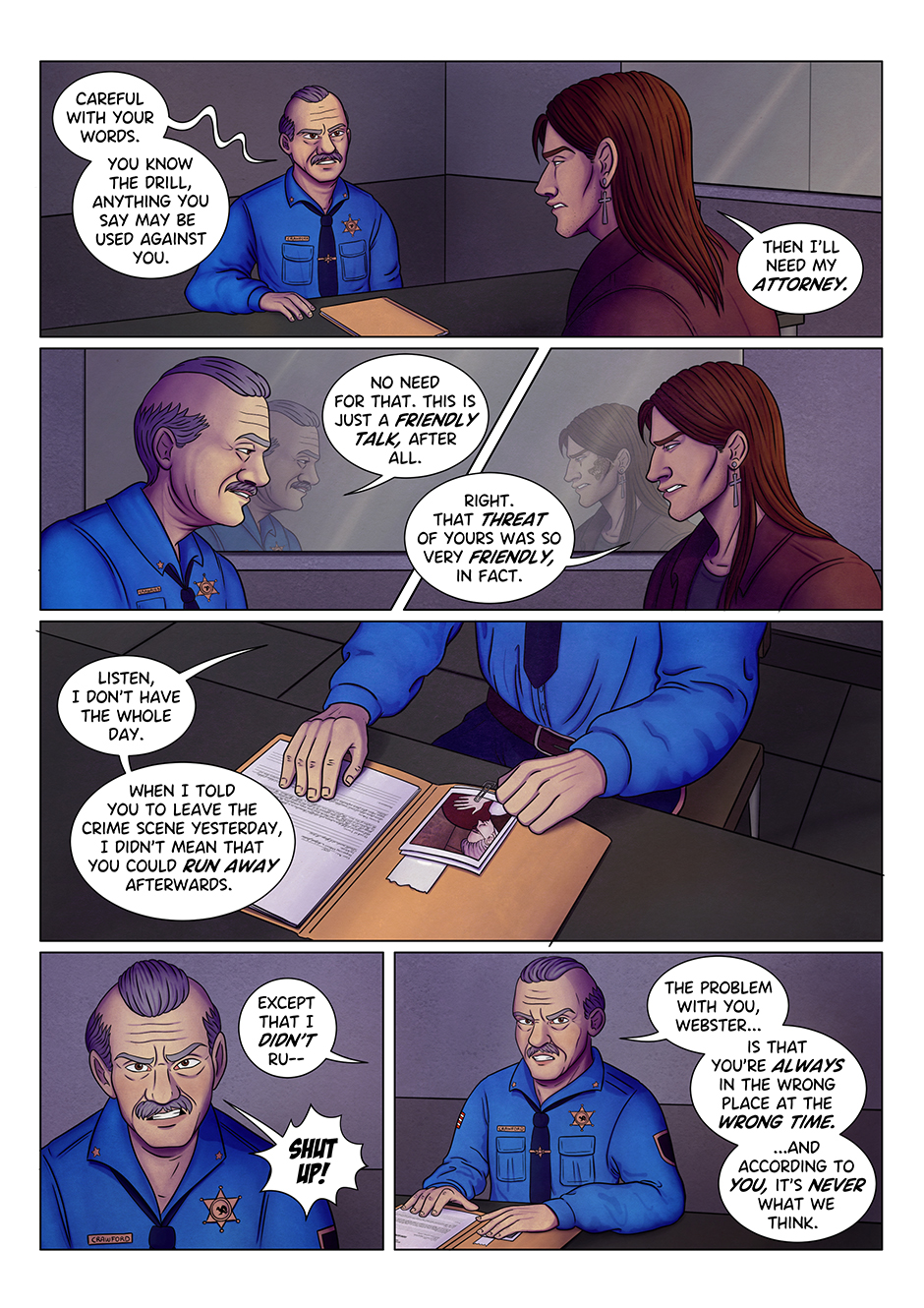 Crawford: Careful with your words. You know how it works, everything you say may be used against you. Adrian: Then I’ll need my attorney. 

Crawford: No need for that. This is just a friendly talk, after all. 
Adrian: Oh, sorry if I misunderstood. That threatening of yours was so very friendly, in fact. 
Crawford: Listen, I don’t have the whole day. (seduto al tavolo, posa tipica “da cattivo” alla scrivania) 
Crawford: When I said that I wanted you out of the crime scene yesterday, I didn’t mean that you could run away afterwards. 
Adrian: Except that I didn’t r-
Crawford: SHUT UP! 
Crawford: The problem with you, Webster, is that you’re always in the wrong place at the wrong time. And according to you, it’s never what we think. 
